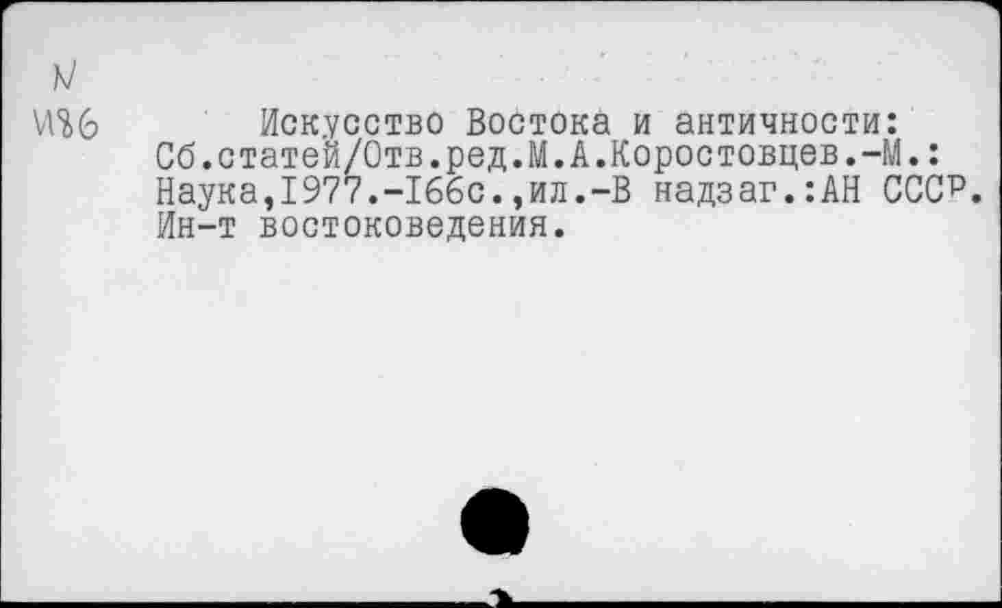 ﻿Искусство Востока и античности:
Сб.статей/Отв.ред.М.А.Коростовцев.-М.:
Наука,1977.-166с.,ил.-В надзаг.:АН ССС?.
Ин-т востоковедения.